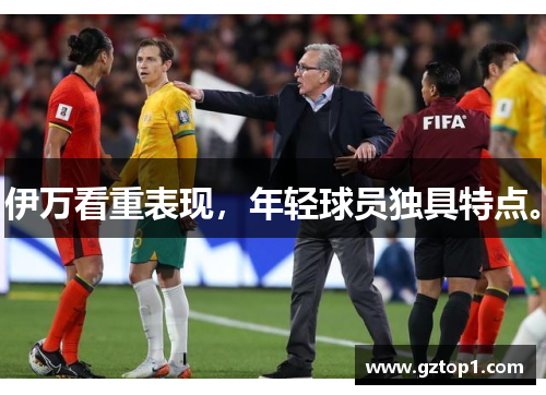 伊万看重表现，年轻球员独具特点。