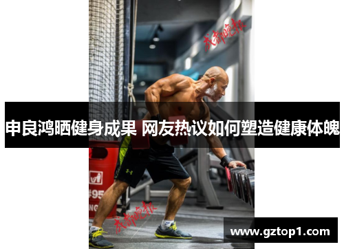 申良鸿晒健身成果 网友热议如何塑造健康体魄